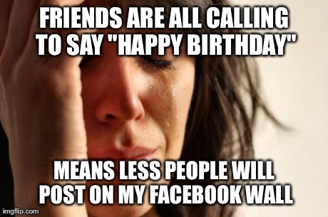 First World Problems | FRIENDS ARE ALL CALLING TO SAY "HAPPY BIRTHDAY" MEANS LESS PEOPLE WILL POST ON MY FACEBOOK WALL | image tagged in memes,first world problems | made w/ Imgflip meme maker