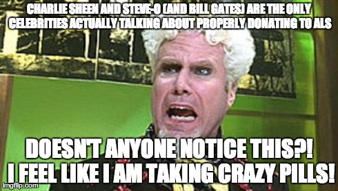 MUGATU CRAZY PILLS | CHARLIE SHEEN AND STEVE-O (AND BILL GATES) ARE THE ONLY CELEBRITIES ACTUALLY TALKING ABOUT PROPERLY DONATING TO ALS DOESN'T ANYONE NOTICE TH | image tagged in mugatu crazy pills,AdviceAnimals | made w/ Imgflip meme maker