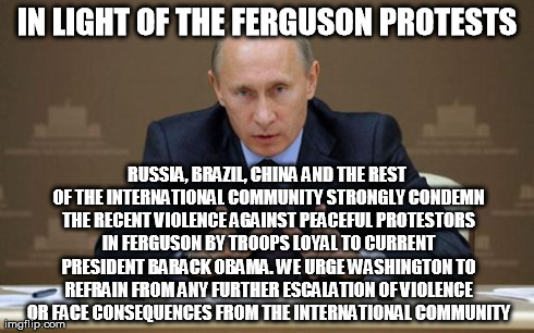 Vladimir Putin Meme | IN LIGHT OF THE FERGUSON PROTESTS RUSSIA, BRAZIL, CHINA AND THE REST OF THE INTERNATIONAL COMMUNITY STRONGLY CONDEMN THE RECENT VIOLENCE AGA | image tagged in memes,vladimir putin | made w/ Imgflip meme maker