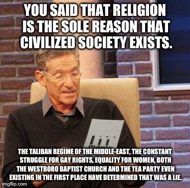 I Completely Reject This Notion. If Anything: Religion is the Very Reason Why Some Countries Are Still Barbaric. | YOU SAID THAT RELIGION IS THE SOLE REASON THAT CIVILIZED SOCIETY EXISTS. THE TALIBAN REGIME OF THE MIDDLE-EAST, THE CONSTANT STRUGGLE FOR GA | image tagged in memes,maury lie detector,political,politics,religion | made w/ Imgflip meme maker