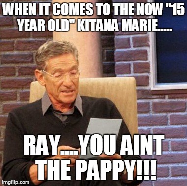 Maury Lie Detector | WHEN IT COMES TO THE NOW "15 YEAR OLD" KITANA MARIE..... RAY....YOU AINT THE PAPPY!!! | image tagged in memes,maury lie detector | made w/ Imgflip meme maker