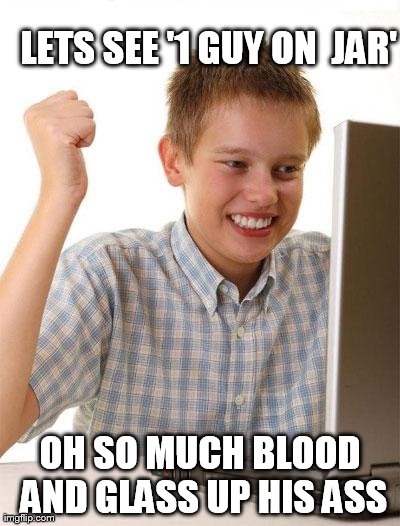 First Day On The Internet Kid | LETS SEE '1 GUY ON  JAR' OH SO MUCH BLOOD AND GLASS UP HIS ASS | image tagged in memes,first day on the internet kid | made w/ Imgflip meme maker