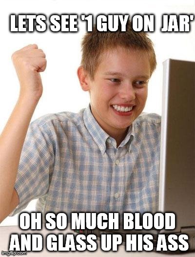 First Day On The Internet Kid Meme | LETS SEE '1 GUY ON  JAR' OH SO MUCH BLOOD AND GLASS UP HIS ASS | image tagged in memes,first day on the internet kid | made w/ Imgflip meme maker