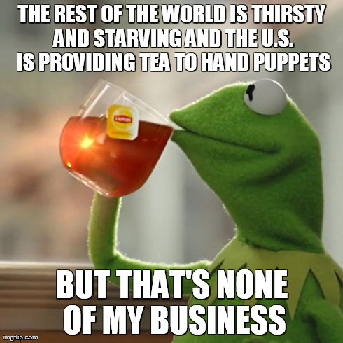 But That's None Of My Business | THE REST OF THE WORLD IS THIRSTY AND STARVING AND THE U.S. IS PROVIDING TEA TO HAND PUPPETS BUT THAT'S NONE OF MY BUSINESS | image tagged in memes,but thats none of my business,kermit the frog | made w/ Imgflip meme maker