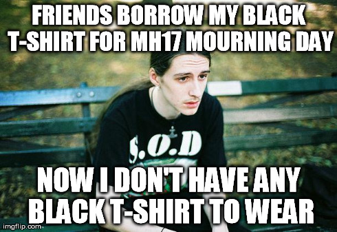 First World Metal Problems Images  | FRIENDS BORROW MY BLACK T-SHIRT FOR MH17 MOURNING DAY NOW I DON'T HAVE ANY BLACK T-SHIRT TO WEAR | image tagged in first world metal problems images  | made w/ Imgflip meme maker