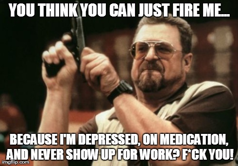 Am I The Only One Around Here | YOU THINK YOU CAN JUST FIRE ME... BECAUSE I'M DEPRESSED, ON MEDICATION, AND NEVER SHOW UP FOR WORK? F*CK YOU! | image tagged in memes,am i the only one around here | made w/ Imgflip meme maker