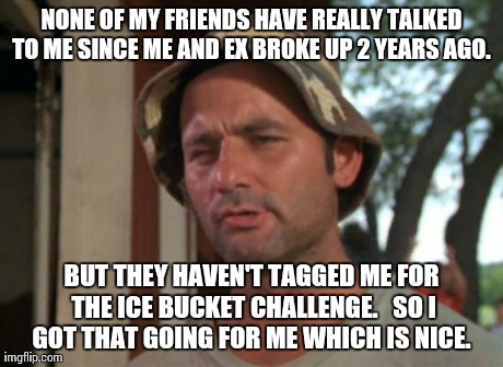 So I Got That Goin For Me Which Is Nice | NONE OF MY FRIENDS HAVE REALLY TALKED TO ME SINCE ME AND EX BROKE UP 2 YEARS AGO.  BUT THEY HAVEN'T TAGGED ME FOR THE ICE BUCKET CHALLENGE.  | image tagged in memes,so i got that goin for me which is nice,AdviceAnimals | made w/ Imgflip meme maker