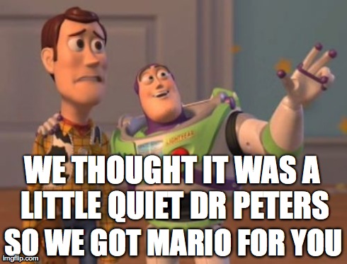 X, X Everywhere Meme | WE THOUGHT IT WAS A LITTLE QUIET DR PETERS SO WE GOT MARIO FOR YOU | image tagged in memes,x x everywhere | made w/ Imgflip meme maker