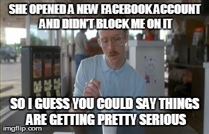 So I Guess You Can Say Things Are Getting Pretty Serious | SHE OPENED A NEW FACEBOOK ACCOUNT AND DIDN'T BLOCK ME ON IT SO I GUESS YOU COULD SAY THINGS ARE GETTING PRETTY SERIOUS | image tagged in memes,so i guess you can say things are getting pretty serious | made w/ Imgflip meme maker