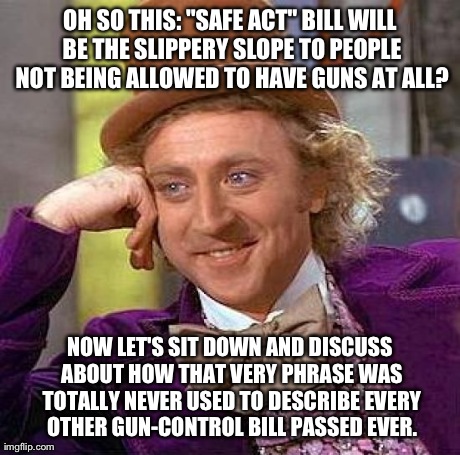 A Few of You Older Users Might Remember: The Brady Bill? I Wasn't Even a Year Old, but This Exact Same Argument Was Made. | OH SO THIS: "SAFE ACT" BILL WILL BE THE SLIPPERY SLOPE TO PEOPLE NOT BEING ALLOWED TO HAVE GUNS AT ALL? NOW LET'S SIT DOWN AND DISCUSS ABOUT | image tagged in memes,creepy condescending wonka,political,politics | made w/ Imgflip meme maker