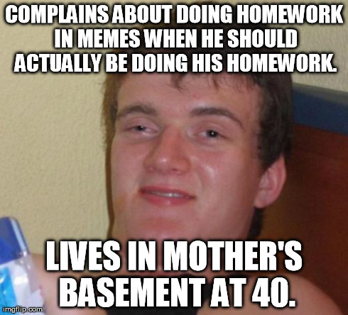 10 Guy Meme | COMPLAINS ABOUT DOING HOMEWORK IN MEMES WHEN HE SHOULD ACTUALLY BE DOING HIS HOMEWORK. LIVES IN MOTHER'S BASEMENT AT 40. | image tagged in memes,10 guy | made w/ Imgflip meme maker