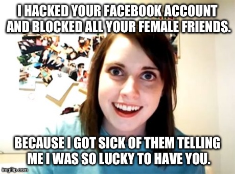 Female Dating Rationale | I HACKED YOUR FACEBOOK ACCOUNT AND BLOCKED ALL YOUR FEMALE FRIENDS. BECAUSE I GOT SICK OF THEM TELLING ME I WAS SO LUCKY TO HAVE YOU. | image tagged in memes,overly attached girlfriend | made w/ Imgflip meme maker