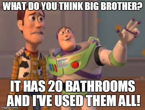X, X Everywhere Meme | WHAT DO YOU THINK BIG BROTHER? IT HAS 20 BATHROOMS AND I'VE USED THEM ALL! | image tagged in memes,x x everywhere | made w/ Imgflip meme maker
