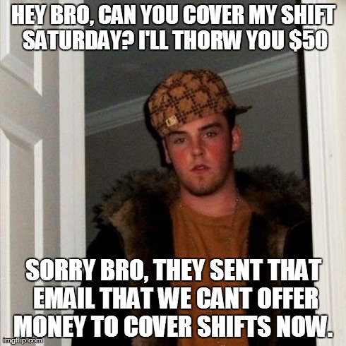 Scumbag Steve | HEY BRO, CAN YOU COVER MY SHIFT SATURDAY? I'LL THORW YOU $50 SORRY BRO, THEY SENT THAT EMAIL THAT WE CANT OFFER MONEY TO COVER SHIFTS NOW. | image tagged in memes,scumbag steve,AdviceAnimals | made w/ Imgflip meme maker