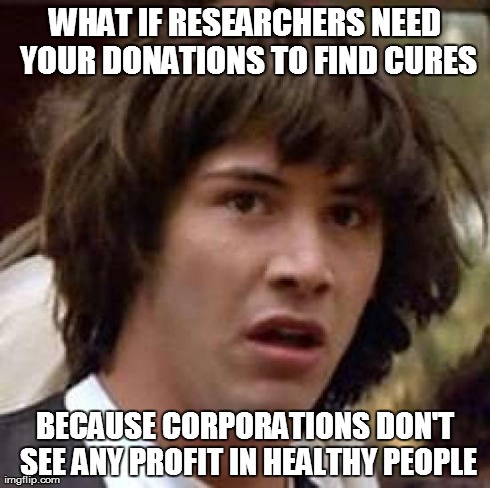 because healthy people don't NEED to buy expensive pills, treatments and surgeries  | WHAT IF RESEARCHERS NEED YOUR DONATIONS TO FIND CURES BECAUSE CORPORATIONS DON'T SEE ANY PROFIT IN HEALTHY PEOPLE | image tagged in memes,conspiracy keanu,health care,money | made w/ Imgflip meme maker