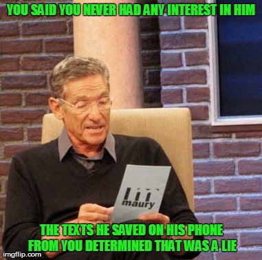 Maury Lie Detector | YOU SAID YOU NEVER HAD ANY INTEREST IN HIM THE TEXTS HE SAVED ON HIS PHONE FROM YOU DETERMINED THAT WAS A LIE | image tagged in memes,maury lie detector | made w/ Imgflip meme maker