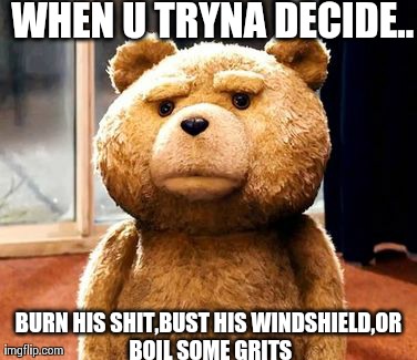 TED | WHEN U TRYNA DECIDE.. BURN HIS SHIT,BUST HIS WINDSHIELD,OR BOIL SOME GRITS | image tagged in memes,ted | made w/ Imgflip meme maker