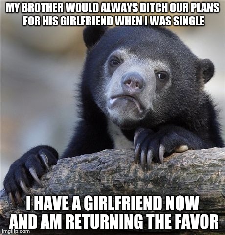 Confession Bear Meme | MY BROTHER WOULD ALWAYS DITCH OUR PLANS FOR HIS GIRLFRIEND WHEN I WAS SINGLE I HAVE A GIRLFRIEND NOW AND AM RETURNING THE FAVOR | image tagged in memes,confession bear,AdviceAnimals | made w/ Imgflip meme maker