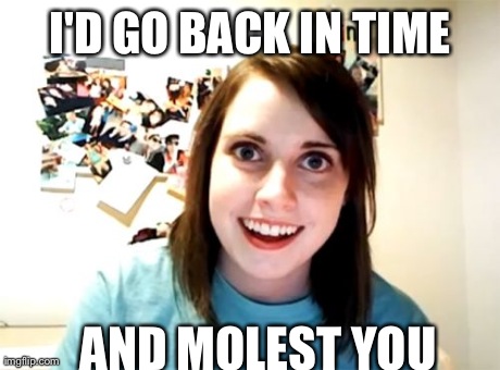 Overly Attached Girlfriend | I'D GO BACK IN TIME AND MOLEST YOU | image tagged in memes,overly attached girlfriend,AdviceAnimals | made w/ Imgflip meme maker