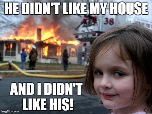 Disaster Girl Meme | HE DIDN'T LIKE MY HOUSE AND I DIDN'T LIKE HIS! | image tagged in memes,disaster girl | made w/ Imgflip meme maker