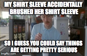 So I Guess You Can Say Things Are Getting Pretty Serious | MY SHIRT SLEEVE ACCIDENTALLY BRUSHED HER SHIRT SLEEVE SO I GUESS YOU COULD SAY THINGS ARE GETTING PRETTY SERIOUS | image tagged in memes,so i guess you can say things are getting pretty serious | made w/ Imgflip meme maker