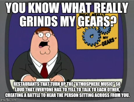 Peter Griffin News | YOU KNOW WHAT REALLY GRINDS MY GEARS? RESTAURANTS THAT TURN UP THE "ATMOSPHERE MUSIC" SO LOUD THAT EVERYONE HAS TO YELL TO TALK TO EACH OTHE | image tagged in memes,peter griffin news,AdviceAnimals | made w/ Imgflip meme maker