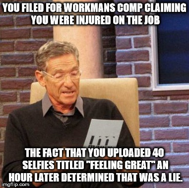 Maury Lie Detector Meme | YOU FILED FOR WORKMANS COMP CLAIMING YOU WERE INJURED ON THE JOB THE FACT THAT YOU UPLOADED 40 SELFIES TITLED "FEELING GREAT" AN HOUR LATER  | image tagged in memes,maury lie detector,AdviceAnimals | made w/ Imgflip meme maker