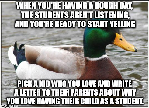 Actual Advice Mallard Meme | WHEN YOU'RE HAVING A ROUGH DAY, THE STUDENTS AREN'T LISTENING, AND YOU'RE READY TO START YELLING PICK A KID WHO YOU LOVE AND WRITE A LETTER  | image tagged in memes,actual advice mallard,teaching | made w/ Imgflip meme maker