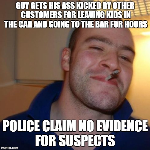 Good Guy Greg Meme | GUY GETS HIS ASS KICKED BY OTHER CUSTOMERS FOR LEAVING KIDS IN THE CAR AND GOING TO THE BAR FOR HOURS POLICE CLAIM NO EVIDENCE FOR SUSPECTS | image tagged in memes,good guy greg,funny | made w/ Imgflip meme maker