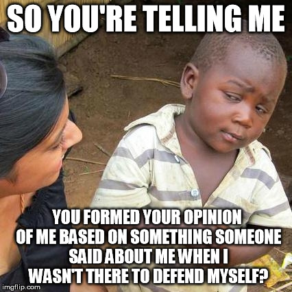 Third World Skeptical Kid Meme | SO YOU'RE TELLING ME YOU FORMED YOUR OPINION OF ME BASED ON SOMETHING SOMEONE SAID ABOUT ME WHEN I WASN'T THERE TO DEFEND MYSELF? | image tagged in memes,third world skeptical kid | made w/ Imgflip meme maker