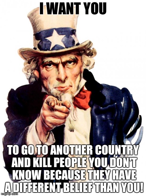 I want you For US army! | I WANT YOU TO GO TO ANOTHER COUNTRY AND KILL PEOPLE YOU DON'T KNOW BECAUSE THEY HAVE A DIFFERENT BELIEF THAN YOU! | image tagged in i want you for us army | made w/ Imgflip meme maker