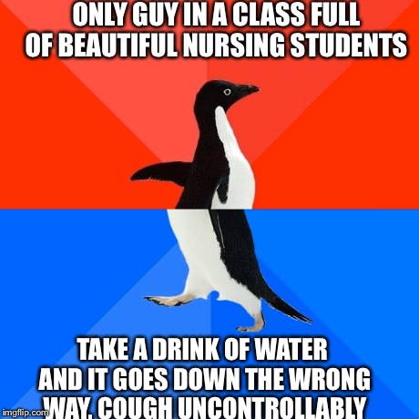 Socially Awesome Awkward Penguin | ONLY GUY IN A CLASS FULL OF BEAUTIFUL NURSING STUDENTS  TAKE A DRINK OF WATER AND IT GOES DOWN THE WRONG WAY, COUGH UNCONTROLLABLY | image tagged in memes,socially awesome awkward penguin,AdviceAnimals | made w/ Imgflip meme maker