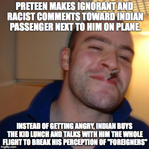 Good Guy Greg | PRETEEN MAKES IGNORANT AND RACIST COMMENTS TOWARD INDIAN PASSENGER NEXT TO HIM ON PLANE. INSTEAD OF GETTING ANGRY, INDIAN BUYS THE KID LUNCH | image tagged in memes,good guy greg,AdviceAnimals | made w/ Imgflip meme maker