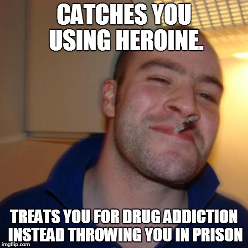 Good Guy Greg Meme | CATCHES YOU USING HEROINE. TREATS YOU FOR DRUG ADDICTION INSTEAD THROWING YOU IN PRISON | image tagged in memes,good guy greg | made w/ Imgflip meme maker