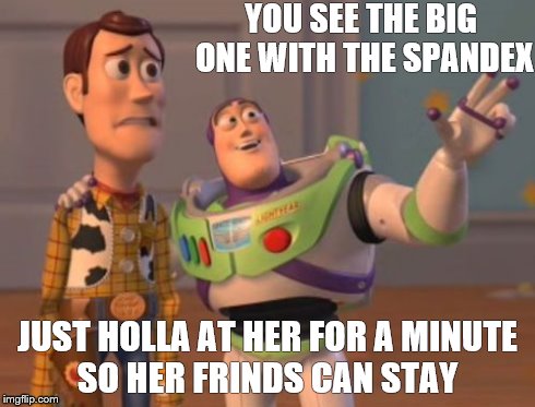 X, X Everywhere | YOU SEE THE BIG ONE WITH THE SPANDEX JUST HOLLA AT HER FOR A MINUTE SO HER FRINDS CAN STAY | image tagged in memes,x x everywhere | made w/ Imgflip meme maker