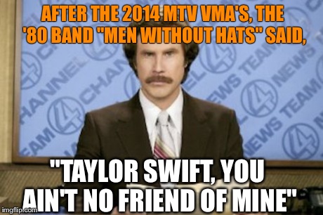 No Friend of Mine | AFTER THE 2014 MTV VMA'S, THE '80 BAND "MEN WITHOUT HATS" SAID, "TAYLOR SWIFT, YOU AIN'T NO FRIEND OF MINE" | image tagged in memes,ron burgundy | made w/ Imgflip meme maker