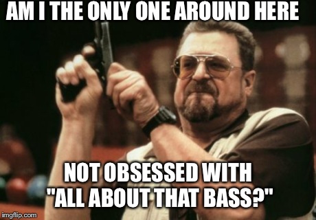 Am I The Only One Around Here Meme | AM I THE ONLY ONE AROUND HERE NOT OBSESSED WITH "ALL ABOUT THAT BASS?" | image tagged in memes,am i the only one around here | made w/ Imgflip meme maker