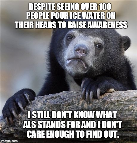 Confession Bear | DESPITE SEEING OVER 100 PEOPLE POUR ICE WATER ON THEIR HEADS TO RAISE AWARENESS I STILL DON'T KNOW WHAT ALS STANDS FOR AND I DON'T CARE ENOU | image tagged in memes,confession bear,AdviceAnimals | made w/ Imgflip meme maker