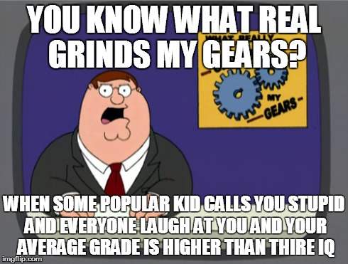 What grinds my gears | YOU KNOW WHAT REAL GRINDS MY GEARS? WHEN SOME POPULAR KID CALLS YOU STUPID AND EVERYONE LAUGH AT YOU AND YOUR AVERAGE GRADE IS HIGHER THAN T | image tagged in memes,peter griffin news,grinds my gears,you know what really grinds my gears | made w/ Imgflip meme maker