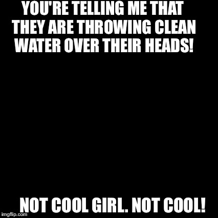 Third World Skeptical Kid Meme | YOU'RE TELLING ME THAT THEY ARE THROWING CLEAN WATER OVER THEIR HEADS! NOT COOL GIRL. NOT COOL! | image tagged in memes,third world skeptical kid | made w/ Imgflip meme maker