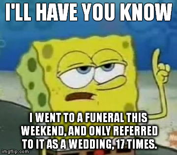 I'll Have You Know Spongebob | I'LL HAVE YOU KNOW I WENT TO A FUNERAL THIS WEEKEND, AND ONLY REFERRED TO IT AS A WEDDING, 17 TIMES. | image tagged in memes,ill have you know spongebob | made w/ Imgflip meme maker