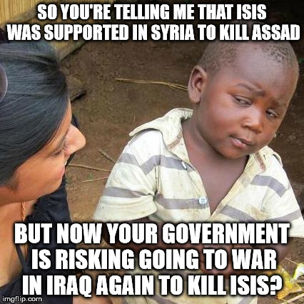 Third World Skeptical Kid | SO YOU'RE TELLING ME THAT ISIS WAS SUPPORTED IN SYRIA TO KILL ASSAD BUT NOW YOUR GOVERNMENT IS RISKING GOING TO WAR IN IRAQ AGAIN TO KILL IS | image tagged in memes,third world skeptical kid | made w/ Imgflip meme maker