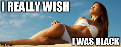 I REALLY WISH I WAS BLACK | image tagged in tanning meme | made w/ Imgflip meme maker