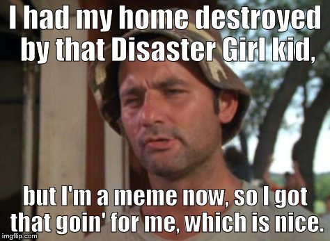 So I Got That Goin For Me Which Is Nice Meme | I had my home destroyed by that Disaster Girl kid, but I'm a meme now, so I got that goin' for me, which is nice. | image tagged in memes,so i got that goin for me which is nice | made w/ Imgflip meme maker