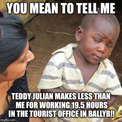 Third World Skeptical Kid Meme | YOU MEAN TO TELL ME TEDDY JULIAN MAKES LESS THAN ME FOR WORKING 19.5 HOURS IN THE TOURIST OFFICE IN BALLYB!! | image tagged in memes,third world skeptical kid | made w/ Imgflip meme maker