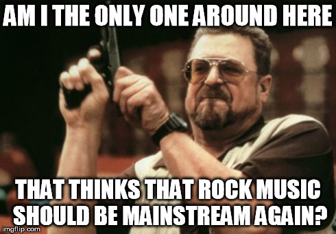 Enough of the raps and wubs. | AM I THE ONLY ONE AROUND HERE THAT THINKS THAT ROCK MUSIC SHOULD BE MAINSTREAM AGAIN? | image tagged in memes,am i the only one around here | made w/ Imgflip meme maker