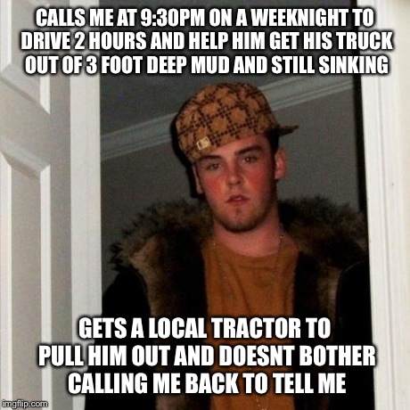 Scumbag Steve Meme | CALLS ME AT 9:30PM ON A WEEKNIGHT TO DRIVE 2 HOURS AND HELP HIM GET HIS TRUCK OUT OF 3 FOOT DEEP MUD AND STILL SINKING GETS A LOCAL TRACTOR  | image tagged in memes,scumbag steve,AdviceAnimals | made w/ Imgflip meme maker