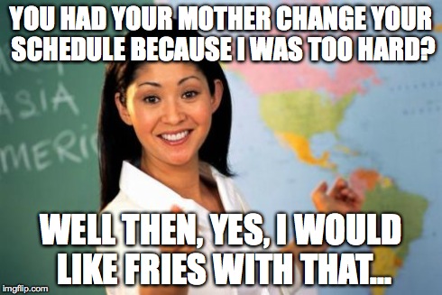 Unhelpful High School Teacher Meme | YOU HAD YOUR MOTHER CHANGE YOUR SCHEDULE BECAUSE I WAS TOO HARD? WELL THEN, YES, I WOULD LIKE FRIES WITH THAT... | image tagged in memes,unhelpful high school teacher | made w/ Imgflip meme maker