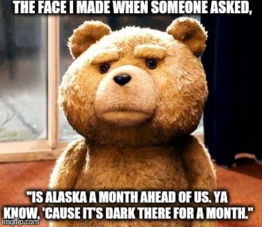 TED Meme | THE FACE I MADE WHEN SOMEONE ASKED, "IS ALASKA A MONTH AHEAD OF US. YA KNOW, 'CAUSE IT'S DARK THERE FOR A MONTH." | image tagged in memes,ted | made w/ Imgflip meme maker