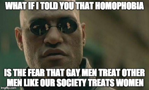 Matrix Morpheus Meme | WHAT IF I TOLD YOU THAT HOMOPHOBIA IS THE FEAR THAT GAY MEN TREAT OTHER MEN LIKE OUR SOCIETY TREATS WOMEN | image tagged in memes,matrix morpheus | made w/ Imgflip meme maker